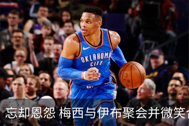 忘却恩怨 梅西与伊布聚会并微笑合影