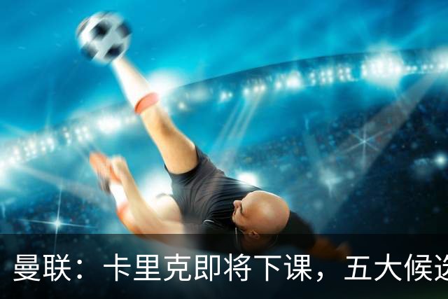 曼联：卡里克即将下课，五大候选人，两人明确决绝，两名帅成热门